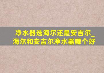 净水器选海尔还是安吉尔_海尔和安吉尔净水器哪个好