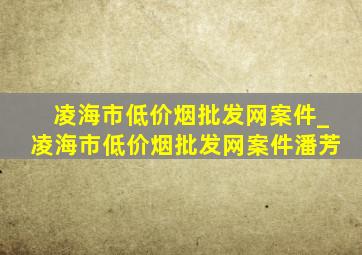 凌海市(低价烟批发网)案件_凌海市(低价烟批发网)案件潘芳