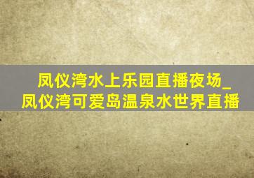 凤仪湾水上乐园直播夜场_凤仪湾可爱岛温泉水世界直播