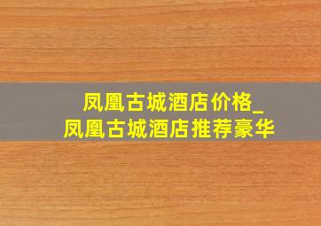 凤凰古城酒店价格_凤凰古城酒店推荐豪华