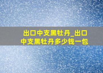 出口中支黑牡丹_出口中支黑牡丹多少钱一包