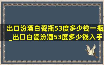 出口汾酒白瓷瓶53度多少钱一瓶_出口白瓷汾酒53度多少钱入手合适