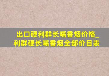 出口硬利群长嘴香烟价格_利群硬长嘴香烟全部价目表