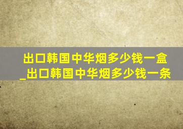 出口韩国中华烟多少钱一盒_出口韩国中华烟多少钱一条