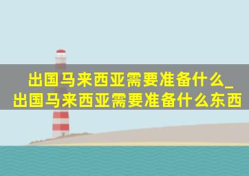 出国马来西亚需要准备什么_出国马来西亚需要准备什么东西