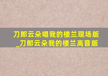 刀郎云朵唱我的楼兰现场版_刀郎云朵我的楼兰高音版