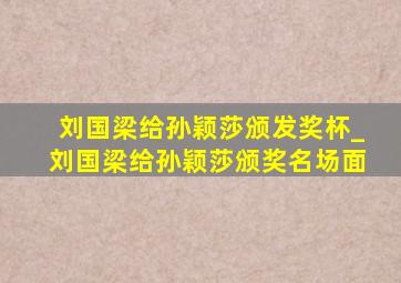 刘国梁给孙颖莎颁发奖杯_刘国梁给孙颖莎颁奖名场面