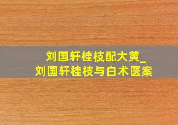 刘国轩桂枝配大黄_刘国轩桂枝与白术医案