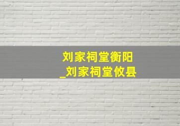 刘家祠堂衡阳_刘家祠堂攸县