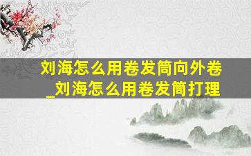 刘海怎么用卷发筒向外卷_刘海怎么用卷发筒打理