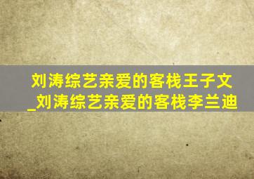 刘涛综艺亲爱的客栈王子文_刘涛综艺亲爱的客栈李兰迪