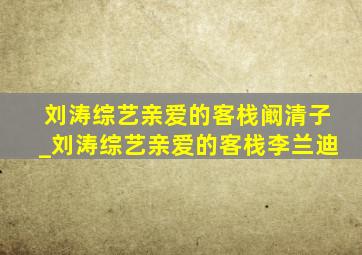 刘涛综艺亲爱的客栈阚清子_刘涛综艺亲爱的客栈李兰迪