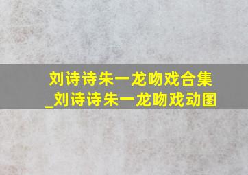 刘诗诗朱一龙吻戏合集_刘诗诗朱一龙吻戏动图