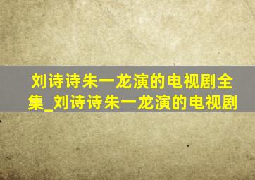 刘诗诗朱一龙演的电视剧全集_刘诗诗朱一龙演的电视剧