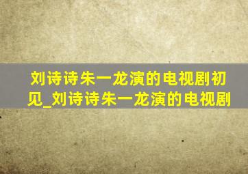 刘诗诗朱一龙演的电视剧初见_刘诗诗朱一龙演的电视剧