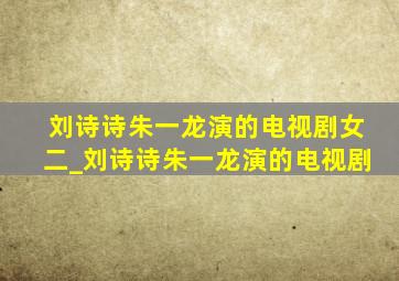 刘诗诗朱一龙演的电视剧女二_刘诗诗朱一龙演的电视剧