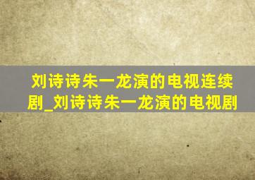 刘诗诗朱一龙演的电视连续剧_刘诗诗朱一龙演的电视剧