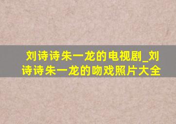 刘诗诗朱一龙的电视剧_刘诗诗朱一龙的吻戏照片大全