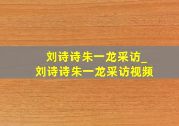 刘诗诗朱一龙采访_刘诗诗朱一龙采访视频