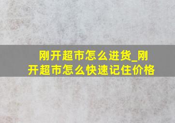 刚开超市怎么进货_刚开超市怎么快速记住价格