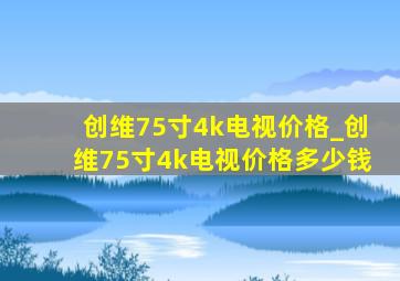 创维75寸4k电视价格_创维75寸4k电视价格多少钱