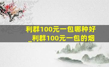 利群100元一包哪种好_利群100元一包的烟