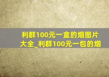 利群100元一盒的烟图片大全_利群100元一包的烟