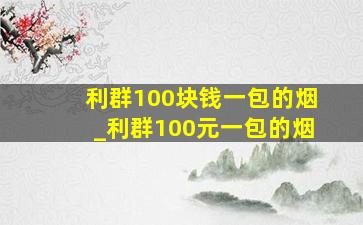 利群100块钱一包的烟_利群100元一包的烟