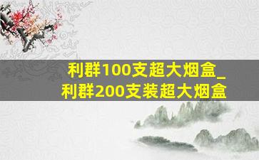 利群100支超大烟盒_利群200支装超大烟盒