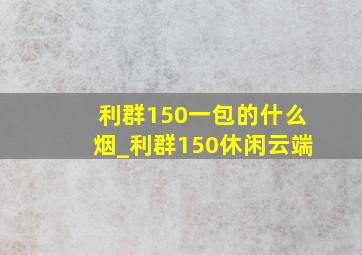 利群150一包的什么烟_利群150休闲云端