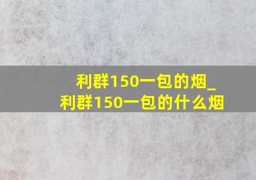 利群150一包的烟_利群150一包的什么烟