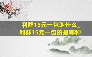 利群15元一包叫什么_利群15元一包的是哪种