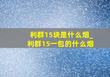 利群15块是什么烟_利群15一包的什么烟