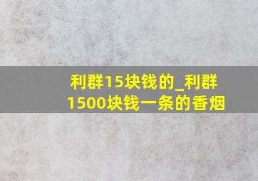 利群15块钱的_利群1500块钱一条的香烟