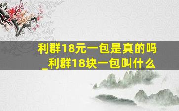 利群18元一包是真的吗_利群18块一包叫什么