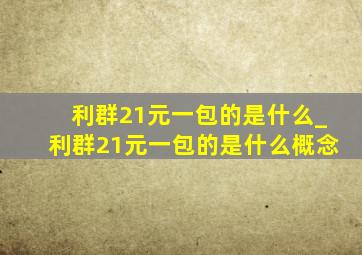 利群21元一包的是什么_利群21元一包的是什么概念