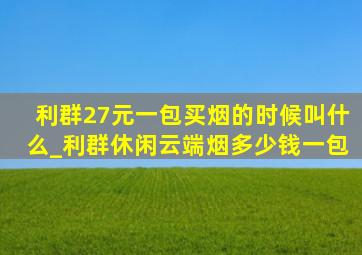 利群27元一包买烟的时候叫什么_利群休闲云端烟多少钱一包