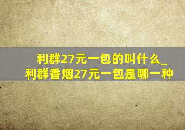 利群27元一包的叫什么_利群香烟27元一包是哪一种