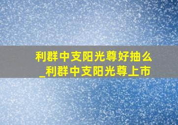 利群中支阳光尊好抽么_利群中支阳光尊上市