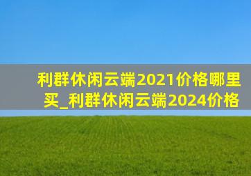 利群休闲云端2021价格哪里买_利群休闲云端2024价格