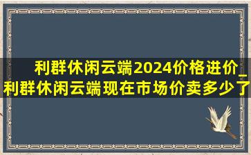 利群休闲云端2024价格进价_利群休闲云端现在市场价卖多少了