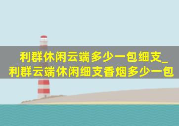 利群休闲云端多少一包细支_利群云端休闲细支香烟多少一包