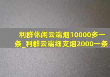 利群休闲云端烟10000多一条_利群云端细支烟2000一条