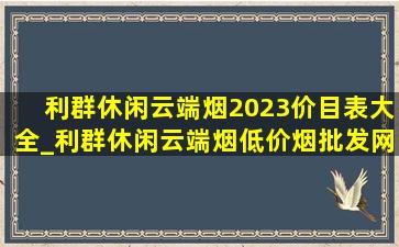 利群休闲云端烟2023价目表大全_利群休闲云端烟(低价烟批发网)价格