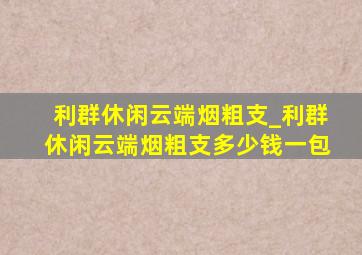 利群休闲云端烟粗支_利群休闲云端烟粗支多少钱一包