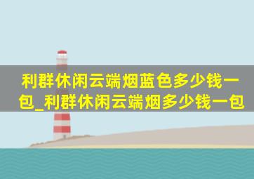 利群休闲云端烟蓝色多少钱一包_利群休闲云端烟多少钱一包