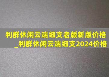 利群休闲云端细支老版新版价格_利群休闲云端细支2024价格