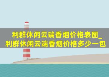 利群休闲云端香烟价格表图_利群休闲云端香烟价格多少一包