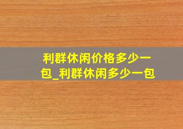 利群休闲价格多少一包_利群休闲多少一包