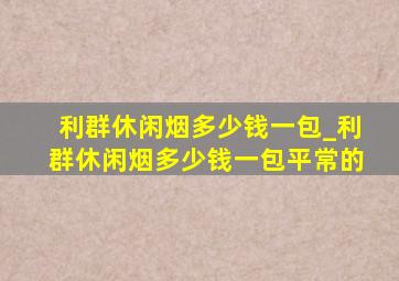 利群休闲烟多少钱一包_利群休闲烟多少钱一包平常的